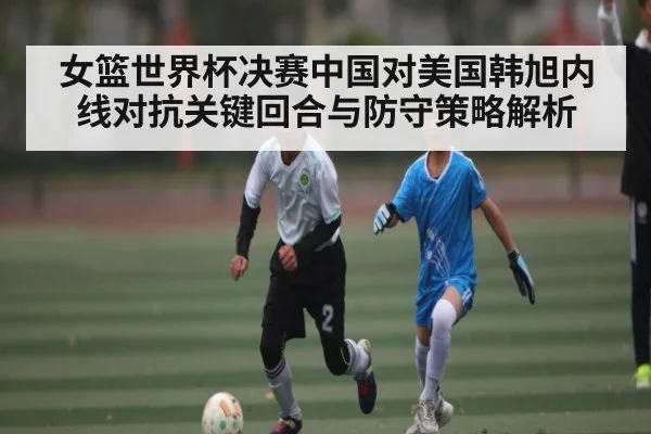 女篮世界杯决赛中国对美国韩旭内线对抗关键回合与防守策略解析