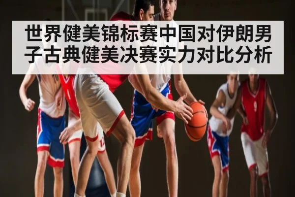 世界健美锦标赛中国对伊朗男子古典健美决赛实力对比分析