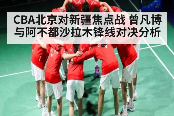 CBA北京对新疆焦点战 曾凡博与阿不都沙拉木锋线对决分析